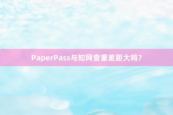 PaperPass与知网查重差距大吗？