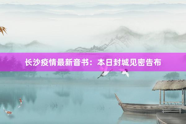 长沙疫情最新音书：本日封城见密告布